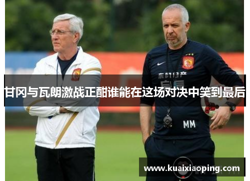 甘冈与瓦朗激战正酣谁能在这场对决中笑到最后